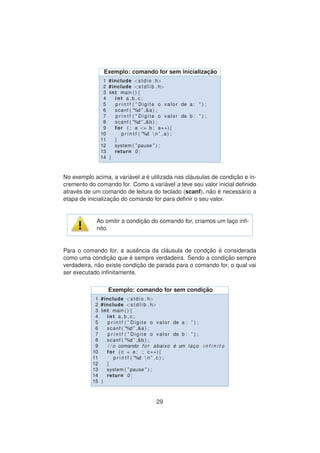 Exemplo: comando for sem inicializac¸ ˜ao
1 #include <stdio . h>
2 #include <s t d l i b . h>
3 int main ( ) {
4 int a , b , c ;
5 p r i n t f ( ” Digite o valor de a : ” ) ;
6 scanf ( ”%d ” ,&a ) ;
7 p r i n t f ( ” Digite o valor de b : ” ) ;
8 scanf ( ”%d ” ,&b ) ;
9 for ( ; a <= b ; a++){
10 p r i n t f ( ”%d n ” ,a ) ;
11 }
12 system ( ” pause ” ) ;
13 return 0;
14 }
No exemplo acima, a vari´avel a ´e utilizada nas cl´ausulas de condic¸ ˜ao e in-
cremento do comando for. Como a vari´avel a teve seu valor inicial deﬁnido
atrav´es de um comando de leitura do teclado (scanf), n˜ao ´e necess´ario a
etapa de inicializac¸ ˜ao do comando for para deﬁnir o seu valor.
Ao omitir a condic¸ ˜ao do comando for, criamos um lac¸o inﬁ-
nito.
Para o comando for, a ausˆencia da cl´ausula de condc¸ ˜ao ´e considerada
como uma condic¸ ˜ao que ´e sempre verdadeira. Sendo a condic¸ ˜ao sempre
verdadeira, n˜ao existe condic¸ ˜ao de parada para o comando for, o qual vai
ser executado inﬁnitamente.
Exemplo: comando for sem condic¸ ˜ao
1 #include <stdio . h>
2 #include <s t d l i b . h>
3 int main ( ) {
4 int a , b , c ;
5 p r i n t f ( ” Digite o valor de a : ” ) ;
6 scanf ( ”%d ” ,&a ) ;
7 p r i n t f ( ” Digite o valor de b : ” ) ;
8 scanf ( ”%d ” ,&b ) ;
9 / / o comando f o r abaixo ´e um lac¸ o i n f i n i t o
10 for ( c = a ; ; c++){
11 p r i n t f ( ”%d n ” , c ) ;
12 }
13 system ( ” pause ” ) ;
14 return 0;
15 }
29
 