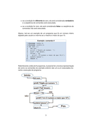 • se a condic¸ ˜ao for diferente de zero, ela ser´a considerada verdadeira
e a seq¨uˆencia de comandos ser´a executada;
• se a condic¸ ˜ao for zero, ela ser´a considerada falsa e a seq¨uˆencia de
comandos n˜ao ser´a executada.
Abaixo, tem-se um exemplo de um programa que lˆe um n´umero inteiro
digitado pelo usu´ario e informa se o mesmo ´e maior do que 10:
Exemplo: comando if
1 #include <stdio . h>
2 #include <s t d l i b . h>
3 int main ( ) {
4 int num;
5 p r i n t f ( ” Digite um numero : ” ) ;
6 scanf ( ”%d ” ,&num) ;
7 i f (num > 10)
8 p r i n t f ( ”O numero e maior do que 10n ” ) ;
9 system ( ” pause ” ) ;
10 return 0;
11 }
Relembrando a id´eia de ﬂuxogramas, ´e poss´ıvel ter uma boa representac¸ ˜ao
de como os comandos do exemplo anterior s˜ao um-a-um executados du-
rante a execuc¸ ˜ao do programa:
3
 