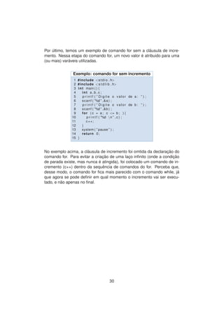 Por ´ultimo, temos um exemplo de comando for sem a cl´ausula de incre-
mento. Nessa etapa do comando for, um novo valor ´e atribuido para uma
(ou mais) var´aveis utilizadas.
Exemplo: comando for sem incremento
1 #include <stdio . h>
2 #include <s t d l i b . h>
3 int main ( ) {
4 int a , b , c ;
5 p r i n t f ( ” Digite o valor de a : ” ) ;
6 scanf ( ”%d ” ,&a ) ;
7 p r i n t f ( ” Digite o valor de b : ” ) ;
8 scanf ( ”%d ” ,&b ) ;
9 for ( c = a ; c <= b ; ) {
10 p r i n t f ( ”%d n ” , c ) ;
11 c++;
12 }
13 system ( ” pause ” ) ;
14 return 0;
15 }
No exemplo acima, a cl´ausula de incremento foi omtida da declarac¸ ˜ao do
comando for. Para evitar a criac¸ ˜ao de uma lac¸o inﬁnito (onde a condic¸ ˜ao
de parada existe, mas nunca ´e atingida), foi colocado um comando de in-
cremento (c++) dentro da sequˆencia de comandos do for. Perceba que,
desse modo, o comando for ﬁca mais parecido com o comando while, j´a
que agora se pode deﬁnir em qual momento o incremento vai ser execu-
tado, e n˜ao apenas no ﬁnal.
30
 