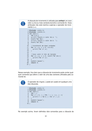 A cl´ausula de incremento ´e utilizada para atribuir um novo
valor a uma ou mais vari´aveis durante o comando for. Essa
atribuic¸ ˜ao n˜ao est´a restrita a apenas o operador de incre-
mento (++).
1 #include <stdio . h>
2 #include <s t d l i b . h>
3 int main ( ) {
4 int a , b , c ;
5 p r i n t f ( ” Digite o valor de a : ” ) ;
6 scanf ( ”%d ” ,&a ) ;
7 p r i n t f ( ” Digite o valor de b : ” ) ;
8 scanf ( ”%d ” ,&b ) ;
9
10 / / incremento de duas unidades
11 for ( c = a ; c <= b ; c=c+2){
12 p r i n t f ( ”%d n ” , c ) ;
13 }
14
15 / / novo valor ´e l i d o do teclado
16 for ( c = a ; c <= b ; scanf ( ”%d ” ,&c ) ) {
17 p r i n t f ( ”%d n ” , c ) ;
18 }
19 system ( ” pause ” ) ;
20 return 0;
21 }
Nesse exemplo, ﬁca claro que a cl´ausula de incremento pode conter qual-
quer comando que altere o valor de uma das vari´aveis utilizadas pelo co-
mando for.
O operador de v´ırgula (,) pode ser usado em qualquer uma
das cl´ausulas.
1 #include <stdio . h>
2 #include <s t d l i b . h>
3 int main ( ) {
4 int i , j ;
5 for ( i = 0 , j = 100; i < j ; i ++, j −−){
6 p r i n t f ( ” i = %d e j = %d n ” , i , j ) ;
7 }
8 system ( ” pause ” ) ;
9 return 0;
10 }
No exemplo acima, foram deﬁnidos dois comandos para a cl´ausula de
31
 