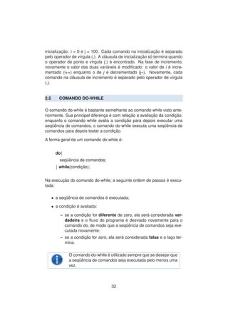 inicializac¸ ˜ao: i = 0 e j = 100. Cada comando na inicializac¸ ˜ao ´e separado
pelo operador de v´ırgula (,). A cl´ausula de inicializac¸ ˜ao s´o termina quando
o operador de ponto e v´ırgula (;) ´e encontrado. Na fase de incremento,
novamente o valor das duas vari´aveis ´e modiﬁcado: o valor de i ´e incre-
mentado (i++) enquanto o de j ´e decrementado (j–). Novamente, cada
comando na cl´ausula de incremento ´e separado pelo operador de v´ırgula
(,).
2.5 COMANDO DO-WHILE
O comando do-while ´e bastante semelhante ao comando while visto ante-
riormente. Sua principal diferenc¸a ´e com relac¸ ˜ao a avaliac¸ ˜ao da condic¸ ˜ao:
enquanto o comando while avalia a condic¸ ˜ao para depois executar uma
seq¨uˆencia de comandos, o comando do-while executa uma seq¨uˆencia de
comandos para depois testar a condic¸ ˜ao.
A forma geral de um comando do-while ´e:
do{
seq¨uˆencia de comandos;
} while(condic¸ ˜ao);
Na execuc¸ ˜ao do comando do-while, a seguinte ordem de passos ´e execu-
tada:
• a seq¨uˆencia de comandos ´e executada;
• a condic¸ ˜ao ´e avaliada:
– se a condic¸ ˜ao for diferente de zero, ela ser´a considerada ver-
dadeira e o ﬂuxo do programa ´e desviado novamente para o
comando do, de modo que a seq¨uˆencia de comandos seja exe-
cutada novamente;
– se a condic¸ ˜ao for zero, ela ser´a considerada falsa e o lac¸o ter-
mina.
O comando do-while ´e utilizado sempre que se desejar que
a seq¨uˆencia de comandos seja executada pelo menos uma
vez.
32
 