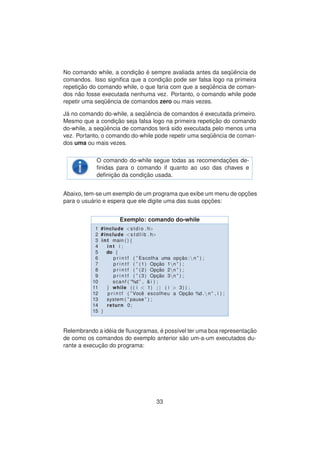 No comando while, a condic¸ ˜ao ´e sempre avaliada antes da seq¨uˆencia de
comandos. Isso signiﬁca que a condic¸ ˜ao pode ser falsa logo na primeira
repetic¸ ˜ao do comando while, o que faria com que a seq¨uˆencia de coman-
dos n˜ao fosse executada nenhuma vez. Portanto, o comando while pode
repetir uma seq¨uˆencia de comandos zero ou mais vezes.
J´a no comando do-while, a seq¨uˆencia de comandos ´e executada primeiro.
Mesmo que a condic¸ ˜ao seja falsa logo na primeira repetic¸ ˜ao do comando
do-while, a seq¨uˆencia de comandos ter´a sido executada pelo menos uma
vez. Portanto, o comando do-while pode repetir uma seq¨uˆencia de coman-
dos uma ou mais vezes.
O comando do-while segue todas as recomendac¸ ˜oes de-
ﬁnidas para o comando if quanto ao uso das chaves e
deﬁnic¸ ˜ao da condic¸ ˜ao usada.
Abaixo, tem-se um exemplo de um programa que exibe um menu de opc¸ ˜oes
para o usu´ario e espera que ele digite uma das suas opc¸ ˜oes:
Exemplo: comando do-while
1 #include <stdio . h>
2 #include <s t d l i b . h>
3 int main ( ) {
4 int i ;
5 do {
6 p r i n t f ( ” Escolha uma opc¸ ˜ao : n ” ) ;
7 p r i n t f ( ” (1) Opc¸ ˜ao 1n ” ) ;
8 p r i n t f ( ” (2) Opc¸ ˜ao 2n ” ) ;
9 p r i n t f ( ” (3) Opc¸ ˜ao 3n ” ) ;
10 scanf ( ”%d ” , & i ) ;
11 } while ( ( i < 1) | | ( i > 3) ) ;
12 p r i n t f ( ” Vocˆe escolheu a Opc¸ ˜ao %d . n ” , i ) ;
13 system ( ” pause ” ) ;
14 return 0;
15 }
Relembrando a id´eia de ﬂuxogramas, ´e poss´ıvel ter uma boa representac¸ ˜ao
de como os comandos do exemplo anterior s˜ao um-a-um executados du-
rante a execuc¸ ˜ao do programa:
33
 