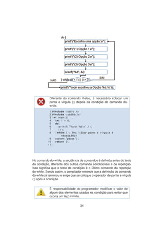 Diferente do comando if-else, ´e necess´ario colocar um
ponto e v´ırgula (;) depois da condic¸ ˜ao do comando do-
while.
1 #include <stdio . h>
2 #include <s t d l i b . h>
3 int main ( ) {
4 int i = 0;
5 do{
6 p r i n t f ( ” Valor %dn ” , i ) ;
7 i ++;
8 }while ( i < 10) ; / / Esse ponto e v´ırgu la ´e
necess ´ario !
9 system ( ” pause ” ) ;
10 return 0;
11 }
No comando do-while, a seq¨uˆencia de comandos ´e deﬁnida antes do teste
da condic¸ ˜ao, diferente dos outros comando condicionais e de repetic¸ ˜ao.
Isso signiﬁca que o teste da condic¸ ˜ao ´e o ´ultimo comando da repetic¸ ˜ao
do-while. Sendo assim, o compilador entende que a deﬁnic¸ ˜ao do comando
do-while j´a terminou e exige que se coloque o operador de ponto e v´ırgula
(;) ap´os a condic¸ ˜ao.
´E responsabilidade do programador modiﬁcar o valor de
algum dos elementos usados na condic¸ ˜ao para evitar que
ocorra um lac¸o inﬁnito.
34
 