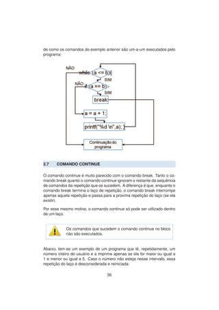 de como os comandos do exemplo anterior s˜ao um-a-um executados pelo
programa:
2.7 COMANDO CONTINUE
O comando continue ´e muito parecido com o comando break. Tanto o co-
mando break quanto o comando continue ignoram o restante da sequˆencia
de comandos da repetic¸ ˜ao que os sucedem. A diferenc¸a ´e que, enquanto o
comando break termina o lac¸o de repetic¸ ˜ao, o comando break interrompe
apenas aquela repetic¸ ˜ao e passa para a proxima repetic¸ ˜ao do lac¸o (se ela
existir).
Por esse mesmo motivo, o comando continue s´o pode ser utilizado dentro
de um lac¸o.
Os comandos que sucedem o comando continue no bloco
n˜ao s˜ao executados.
Abaixo, tem-se um exemplo de um programa que lˆe, repetidamente, um
n´umero inteiro do usu´ario e a imprime apenas se ela for maior ou igual a
1 e menor ou igual a 5. Caso o n´umero n˜ao esteja nesse intervalo, essa
repetic¸ ˜ao do lac¸o ´e desconsiderada e reiniciada:
36
 