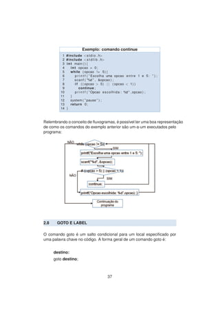 Exemplo: comando continue
1 #include <stdio . h>
2 #include <s t d l i b . h>
3 int main ( ) {
4 int opcao = 0;
5 while ( opcao != 5){
6 p r i n t f ( ” Escolha uma opcao entre 1 e 5: ” ) ;
7 scanf ( ”%d ” , &opcao ) ;
8 i f ( ( opcao > 5) | | ( opcao < 1) )
9 continue ;
10 p r i n t f ( ”Opcao escolhida : %d ” , opcao ) ;
11 }
12 system ( ” pause ” ) ;
13 return 0;
14 }
Relembrando o conceito de ﬂuxogramas, ´e poss´ıvel ter uma boa representac¸ ˜ao
de como os comandos do exemplo anterior s˜ao um-a-um executados pelo
programa:
2.8 GOTO E LABEL
O comando goto ´e um salto condicional para um local especiﬁcado por
uma palavra chave no c´odigo. A forma geral de um comando goto ´e:
destino:
goto destino;
37
 