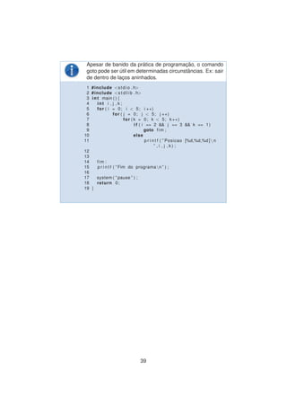 Apesar de banido da pr´atica de programac¸ ˜ao, o comando
goto pode ser ´util em determinadas circunstˆancias. Ex: sair
de dentro de lac¸os aninhados.
1 #include <stdio . h>
2 #include <s t d l i b . h>
3 int main ( ) {
4 int i , j , k ;
5 for ( i = 0; i < 5; i ++)
6 for ( j = 0; j < 5; j ++)
7 for ( k = 0; k < 5; k++)
8 i f ( i == 2 && j == 3 && k == 1)
9 goto fim ;
10 else
11 p r i n t f ( ” Posicao [%d,%d,%d ] n
” , i , j , k ) ;
12
13
14 fim :
15 p r i n t f ( ” Fim do programan ” ) ;
16
17 system ( ” pause ” ) ;
18 return 0;
19 }
39
 