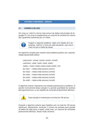 3 VETORES E MATRIZES - ARRAYS
3.1 EXEMPLO DE USO
Um array ou ”vetor”´e a forma mais comum de dados estruturados da lin-
guagem C. Um array ´e simplesmente um conjunto de vari´aveis do mesmo
tipo, igualmente acess´ıveis por um ´ındice.
Imagine o seguinte problema: dada uma relac¸ ˜ao de 5 es-
tudantes, imprimir o nome de cada estudante, cuja nota ´e
maior do que a m´edia da classe.
Um algoritmo simples para resolver esse problema poderia ser o pseudo-
c´odigo apresentado abaixo:
Leia(nome1, nome2, nome3, nome4, nome5);
Leia(nota1, nota2, nota3, nota4, nota5);
media = (nota1+nota2+nota3+nota4+nota5) / 5,0;
Se nota1 > media ent˜ao escreva (nome1)
Se nota2 > media ent˜ao escreva (nome2)
Se nota3 > media ent˜ao escreva (nome3)
Se nota4 > media ent˜ao escreva (nome4)
Se nota5 > media ent˜ao escreva (nome5)
O algoritmo anterior representa uma soluc¸ ˜ao poss´ıvel para o problema. O
grande inconveniente dessa soluc¸ ˜ao ´e a grande quantidade de vari´aveis
para gerenciarmos e o uso repetido de comandos praticamente idˆenticos.
Essa soluc¸ ˜ao ´e invi´avel para uma lista de 100 alunos.
Expandir o algoritmo anterior para trabalhar com um total de 100 alunos
signiﬁcaria, basicamente, aumentar o n´umero de vari´aveis para guardar
os dados de cada aluno e repetir, ainda mais, um conjunto de comandos
praticamente idˆenticos. Desse modo, teriamos:
40
 