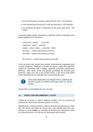 • Uma vari´avel para armazenar cada nome de aluno: 100 vari´aveis;
• Uma vari´avel para armazenar a nota de cada aluno: 100 vari´aveis;
• Um comando de teste e impress˜ao na tela para cada aluno: 100
testes.
O pseudo-c´odigo abaixo representa o algoritmo anterior expandido para
poder trabalhar com 100 alunos:
Leia(nome1, nome2, ..., nome100);
Leia(nota1, nota2,..., nota100);
media = (nota1+nota2+...+nota100) / 100,0;
Se nota1 > media ent˜ao escreva (nome1)
Se nota2 > media ent˜ao escreva (nome2)
...
Se nota100 > media ent˜ao escreva (nome100)
Como se pode notar, temos uma soluc¸ ˜ao extremamente engessada para
o nosso problema. Modiﬁcar o n´umero de alunos usado pelo algoritmo
implica em reescrever todo o c´odigo, repetindo comandos praticamente
idˆenticos. Al´em disso, temos uma grande quantidade de vari´aveis para
gerenciar, cada uma com o seu pr´oprio nome, o que torna essa tarefa
ainda mais dif´ıcil de ser realizada sem a ocorrˆencia de erros.
Como estes dados tˆem uma relac¸ ˜ao entre si, podemos de-
clar´a-los usando um ´UNICO nome para todos os 100 ele-
mentos.
Surge ent˜ao a necessidade de usar um array.
3.2 ARRAY COM UMA DIMENS ˜AO - VETOR
A id´eia de um array ou ”vetor”´e bastante simples: criar um conjunto de
vari´aveis do mesmo tipo utilizando apenas um nome.
Relembrando o exemplo anterior, onde as vari´aveis que guardam as notas
dos 100 alunos s˜ao todas do mesmo tipo, essa soluc¸ ˜ao permitiria usar
apenas um nome (notas, por exemplo) de vari´avel para representar todas
as notas dos alunos, ao inv´es de um nome para cada vari´avel.
41
 