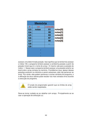 acessar uma determinada posic¸ ˜ao. Isso signiﬁca que se tentarmos acessar
o ´ındice 100, o programa tentar´a acessar a cent´esima posic¸ ˜ao a partir da
posic¸ ˜ao inicial (que ´e o nome do array). O mesmo vale para a posic¸ ˜ao de
´ındice -1. Nesse caso o programa tentar´a acessar uma posic¸ ˜ao anterior ao
local onde o array comec¸a na mem´oria. O problema ´e que, apesar dessas
posic¸ ˜oes existirem na mem´oria e serem acess´ıveis, elas n˜ao pertencer ao
array. Pior ainda, elas podem pertencer a outras vari´aveis do programa, e
a alterac¸ ˜ao de seus valores pode resultar nos mais variados erros durante
a execuc¸ ˜ao do programa.
´E func¸ ˜ao do programador garantir que os limites do array
est˜ao sendo respeitados.
Deve-se tomar cuidado ao se rabalhar com arrays. Prncipalmente ao se
usar a operac¸ ˜ao de atribuic¸ ˜ao (=).
44
 