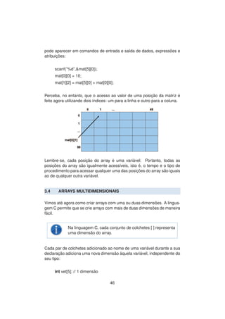 pode aparecer em comandos de entrada e sa´ıda de dados, express˜oes e
atribuic¸ ˜oes:
scanf(”%d”,&mat[5][0]);
mat[0][0] = 10;
mat[1][2] = mat[5][0] + mat[0][0];
Perceba, no entanto, que o acesso ao valor de uma posic¸ ˜ao da matriz ´e
feito agora utilizando dois ´ındices: um para a linha e outro para a coluna.
Lembre-se, cada posic¸ ˜ao do array ´e uma vari´avel. Portanto, todas as
posic¸ ˜oes do array s˜ao igualmente acess´ıveis, isto ´e, o tempo e o tipo de
procedimento para acessar qualquer uma das posic¸ ˜oes do array s˜ao iguais
ao de qualquer outra vari´avel.
3.4 ARRAYS MULTIDIMENSIONAIS
Vimos at´e agora como criar arrays com uma ou duas dimens˜oes. A lingua-
gem C permite que se crie arrays com mais de duas dimens˜oes de maneira
f´acil.
Na linguagem C, cada conjunto de colchetes [ ] representa
uma dimens˜ao do array.
Cada par de colchetes adicionado ao nome de uma vari´avel durante a sua
declarac¸ ˜ao adiciona uma nova dimens˜ao `aquela vari´avel, independente do
seu tipo:
int vet[5]; // 1 dimens˜ao
46
 