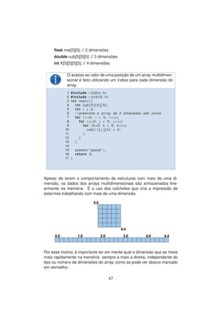 ﬂoat mat[5][5]; // 2 dimens˜oes
double cub[5][5][5]; // 3 dimens˜oes
int X[5][5][5][5]; // 4 dimens˜oes
O acesso ao valor de uma posic¸ ˜ao de um array multidimen-
sional ´e feito utilizando um ´ındice para cada dimens˜ao do
array.
1 #include <stdio . h>
2 #include <s t d l i b . h>
3 int main ( ) {
4 int cub [ 5 ] [ 5 ] [ 5 ] ;
5 int i , j , k ;
6 / / preenche o array de 3 dimens ˜oes com zeros
7 for ( i =0; i < 5; i ++){
8 for ( j =0; j < 5; j ++){
9 for ( k=0; k < 5; k++){
10 cub [ i ] [ j ] [ k ] = 0;
11 }
12 }
13 }
14
15 system ( ” pause ” ) ;
16 return 0;
17 }
Apesar de terem o comportamento de estruturas com mais de uma di-
mens˜ao, os dados dos arrays multidimensionais s˜ao armazenados line-
armente na mem´oria. ´E o uso dos colchetes que cria a impress˜ao de
estarmos trabalhando com mais de uma dimens˜ao.
Por esse motivo, ´e importante ter em mente qual a dimens˜ao que se move
mais rapidamente na mem´oria: sempre a mais a direita, independente do
tipo ou n´umero de dimens˜oes do array, como se pode ver abaixo marcado
em vermelho:
47
 