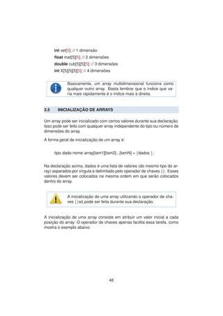 int vet[5]; // 1 dimens˜ao
ﬂoat mat[5][5]; // 2 dimens˜oes
double cub[5][5][5]; // 3 dimens˜oes
int X[5][5][5][5]; // 4 dimens˜oes
Basicamente, um array multidimensional funciona como
qualquer outro array. Basta lembrar que o ´ındice que va-
ria mais rapidamente ´e o ´ındice mais `a direita.
3.5 INICIALIZAC¸ ˜AO DE ARRAYS
Um array pode ser inicializado com certos valores durante sua declarac¸ ˜ao.
Isso pode ser feito com qualquer array independente do tipo ou n´umero de
dimens˜oes do array.
A forma geral de inicializac¸ ˜ao de um array ´e:
tipo dado nome array[tam1][tam2]...[tamN] = {dados };
Na declarac¸ ˜ao acima, dados ´e uma lista de valores (do mesmo tipo do ar-
ray) separados por v´ırgula e delimitado pelo operador de chaves {}. Esses
valores devem ser colocados na mesma ordem em que ser˜ao colocados
dentro do array.
A inicializac¸ ˜ao de uma array utilizando o operador de cha-
ves {}s´o pode ser feita durante sua declarac¸ ˜ao.
A inicializac¸ ˜ao de uma array consiste em atribuir um valor inicial a cada
posic¸ ˜ao do array. O operador de chaves apenas facilita essa tarefa, como
mostra o exemplo abaixo:
48
 