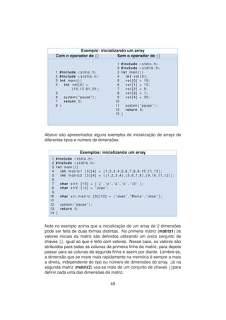 Exemplo: inicializando um array
Com o operador de {} Sem o operador de {}
1 #include <stdio . h>
2 #include <s t d l i b . h>
3 int main ( ) {
4 int vet [ 5 ] =
{15 ,12 ,91 ,35};
5
6 system ( ” pause ” ) ;
7 return 0;
8 }
1 #include <stdio . h>
2 #include <s t d l i b . h>
3 int main ( ) {
4 int vet [ 5 ] ;
5 vet [ 0 ] = 15;
6 vet [ 1 ] = 12;
7 vet [ 2 ] = 9;
8 vet [ 3 ] = 1;
9 vet [ 4 ] = 35;
10
11 system ( ” pause ” ) ;
12 return 0;
13 }
Abaixo s˜ao apresentados alguns exemplos de inicializac¸ ˜ao de arrays de
diferentes tipos e n´umero de dimens˜oes:
Exemplos: inicializando um array
1 #include <stdio . h>
2 #include <s t d l i b . h>
3 int main ( ) {
4 int matriz1 [ 3 ] [ 4 ] = {1 ,2 ,3 ,4 ,5 ,6 ,7 ,8 ,9 ,10 ,11 ,12};
5 int matriz2 [ 3 ] [ 4 ] = {{1 ,2 ,3 ,4} ,{5 ,6 ,7 ,8} ,{9 ,10 ,11 ,12}};
6
7 char str1 [10] = { ’ J ’ , ’o ’ , ’a ’ , ’o ’ , ’ 0 ’ };
8 char str2 [10] = ” Joao ” ;
9
10 char s t r m a t r i z [ 3 ] [ 1 0 ] = { ” Joao ” , ” Maria ” , ” Jose ” };
11
12 system ( ” pause ” ) ;
13 return 0;
14 }
Note no exemplo acima que a inicializac¸ ˜ao de um array de 2 dimens˜oes
pode ser feita de duas formas distintas. Na primeira matriz (matriz1) os
valores iniciais da matriz s˜ao deﬁnidos utilizando um ´unico conjunto de
chaves {}, igual ao que ´e feito com vetores. Nesse caso, os valores s˜ao
atribu´ıdos para todas as colunas da primeira linha da matriz, para depois
passar para as colunas da segunda linha e assim por diante. Lembre-se,
a dimens˜ao que se move mais rapidamente na mem´oria ´e sempre a mais
a direita, independente do tipo ou n´umero de dimens˜oes do array. J´a na
segunda matriz (matriz2) usa-se mais de um conjunto de chaves {}para
deﬁnir cada uma das dimens˜oes da matriz.
49
 