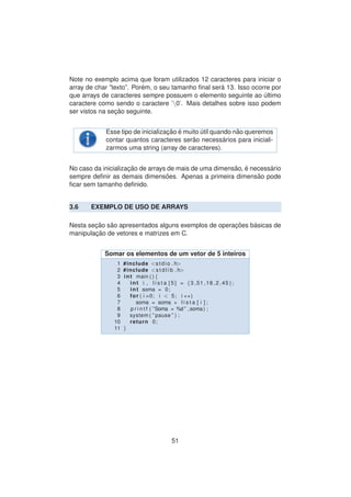 Note no exemplo acima que foram utilizados 12 caracteres para iniciar o
array de char ”texto”. Por´em, o seu tamanho ﬁnal ser´a 13. Isso ocorre por
que arrays de caracteres sempre possuem o elemento seguinte ao ´ultimo
caractere como sendo o caractere ’0’. Mais detalhes sobre isso podem
ser vistos na sec¸ ˜ao seguinte.
Esse tipo de inicializac¸ ˜ao ´e muito ´util quando n˜ao queremos
contar quantos caracteres ser˜ao necess´arios para iniciali-
zarmos uma string (array de caracteres).
No caso da inicializac¸ ˜ao de arrays de mais de uma dimens˜ao, ´e necess´ario
sempre deﬁnir as demais dimens˜oes. Apenas a primeira dimens˜ao pode
ﬁcar sem tamanho deﬁnido.
3.6 EXEMPLO DE USO DE ARRAYS
Nesta sec¸ ˜ao s˜ao apresentados alguns exemplos de operac¸ ˜oes b´asicas de
manipulac¸ ˜ao de vetores e matrizes em C.
Somar os elementos de um vetor de 5 inteiros
1 #include <stdio . h>
2 #include <s t d l i b . h>
3 int main ( ) {
4 int i , l i s t a [ 5 ] = {3 ,51 ,18 ,2 ,45};
5 int soma = 0;
6 for ( i =0; i < 5; i ++)
7 soma = soma + l i s t a [ i ] ;
8 p r i n t f ( ”Soma = %d ” ,soma) ;
9 system ( ” pause ” ) ;
10 return 0;
11 }
51
 