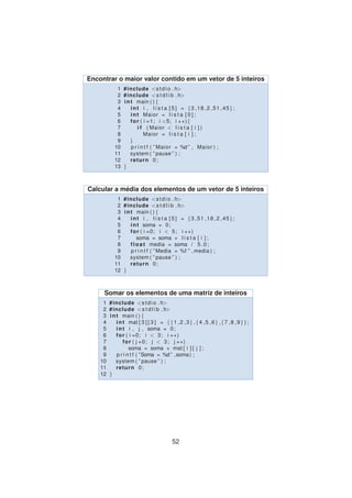 Encontrar o maior valor contido em um vetor de 5 inteiros
1 #include <stdio . h>
2 #include <s t d l i b . h>
3 int main ( ) {
4 int i , l i s t a [ 5 ] = {3 ,18 ,2 ,51 ,45};
5 int Maior = l i s t a [ 0 ] ;
6 for ( i =1; i <5; i ++){
7 i f ( Maior < l i s t a [ i ] )
8 Maior = l i s t a [ i ] ;
9 }
10 p r i n t f ( ” Maior = %d ” , Maior ) ;
11 system ( ” pause ” ) ;
12 return 0;
13 }
Calcular a m´edia dos elementos de um vetor de 5 inteiros
1 #include <stdio . h>
2 #include <s t d l i b . h>
3 int main ( ) {
4 int i , l i s t a [ 5 ] = {3 ,51 ,18 ,2 ,45};
5 int soma = 0;
6 for ( i =0; i < 5; i ++)
7 soma = soma + l i s t a [ i ] ;
8 float media = soma / 5.0;
9 p r i n t f ( ” Media = %f ” , media ) ;
10 system ( ” pause ” ) ;
11 return 0;
12 }
Somar os elementos de uma matriz de inteiros
1 #include <stdio . h>
2 #include <s t d l i b . h>
3 int main ( ) {
4 int mat [ 3 ] [ 3 ] = {{1 ,2 ,3} ,{4 ,5 ,6} ,{7 ,8 ,9}};
5 int i , j , soma = 0;
6 for ( i =0; i < 3; i ++)
7 for ( j =0; j < 3; j ++)
8 soma = soma + mat [ i ] [ j ] ;
9 p r i n t f ( ”Soma = %d ” ,soma) ;
10 system ( ” pause ” ) ;
11 return 0;
12 }
52
 