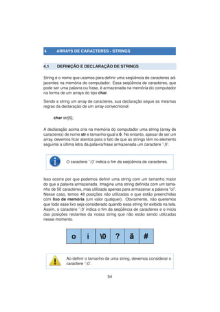 4 ARRAYS DE CARACTERES - STRINGS
4.1 DEFINIC¸ ˜AO E DECLARAC¸ ˜AO DE STRINGS
String ´e o nome que usamos para deﬁnir uma seq¨uˆencia de caracteres ad-
jacentes na mem´oria do computador. Essa seq¨uˆencia de caracteres, que
pode ser uma palavra ou frase, ´e armazenada na mem´oria do computador
na forma de um arrays do tipo char.
Sendo a string um array de caracteres, sua declarac¸ ˜ao segue as mesmas
regras da declarac¸ ˜ao de um array convecnional:
char str[6];
A declarac¸ ˜ao acima cria na mem´oria do computador uma string (array de
caracteres) de nome str e tamanho igual a 6. No entanto, apesar de ser um
array, devemos ﬁcar atentos para o fato de que as strings tˆem no elemento
seguinte a ´ultima letra da palavra/frase armazenada um caractere ’0’.
O caractere ’0’ indica o ﬁm da seq¨uˆencia de caracteres.
Isso ocorre por que podemos deﬁnir uma string com um tamanho maior
do que a palavra armazenada. Imagine uma string deﬁnida com um tama-
nho de 50 caracteres, mas utilizada apenas para armazenar a palavra ”oi”.
Nesse caso, temos 48 posic¸ ˜oes n˜ao utilizadas e que est˜ao preenchidas
com lixo de mem´oria (um valor qualquer). Obviamente, n˜ao queremos
que todo esse lixo seja considerado quando essa string for exibida na tela.
Assim, o caractere ’0’ indica o ﬁm da seq¨uˆencia de caracteres e o in´ıcio
das posic¸ ˜oes restantes da nossa string que n˜ao est˜ao sendo utilizadas
nesse momento.
Ao deﬁnir o tamanho de uma string, devemos considerar o
caractere ’0’.
54
 
