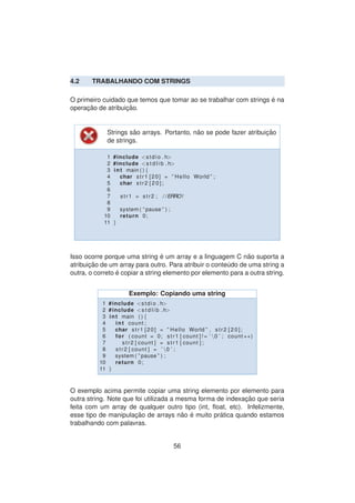 4.2 TRABALHANDO COM STRINGS
O primeiro cuidado que temos que tomar ao se trabalhar com strings ´e na
operac¸ ˜ao de atribuic¸ ˜ao.
Strings s˜ao arrays. Portanto, n˜ao se pode fazer atribuic¸ ˜ao
de strings.
1 #include <stdio . h>
2 #include <s t d l i b . h>
3 int main ( ) {
4 char str1 [20] = ” Hello World ” ;
5 char str2 [ 2 0 ] ;
6
7 str1 = str2 ; / /ERRO!
8
9 system ( ” pause ” ) ;
10 return 0;
11 }
Isso ocorre porque uma string ´e um array e a linguagem C n˜ao suporta a
atribuic¸ ˜ao de um array para outro. Para atribuir o conte´udo de uma string a
outra, o correto ´e copiar a string elemento por elemento para a outra string.
Exemplo: Copiando uma string
1 #include <stdio . h>
2 #include <s t d l i b . h>
3 int main ( ) {
4 int count ;
5 char str1 [20] = ” Hello World ” , str2 [ 2 0 ] ;
6 for ( count = 0; str1 [ count ] ! = ’ 0 ’ ; count ++)
7 str2 [ count ] = str1 [ count ] ;
8 str2 [ count ] = ’ 0 ’ ;
9 system ( ” pause ” ) ;
10 return 0;
11 }
O exemplo acima permite copiar uma string elemento por elemento para
outra string. Note que foi utilizada a mesma forma de indexac¸ ˜ao que seria
feita com um array de qualquer outro tipo (int, ﬂoat, etc). Infelizmente,
esse tipo de manipulac¸ ˜ao de arrays n˜ao ´e muito pr´atica quando estamos
trabalhando com palavras.
56
 