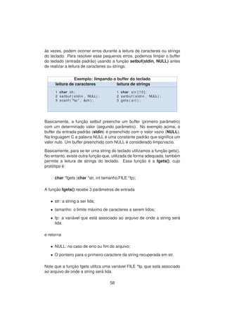 `as vezes, podem ocorrer erros durante a leitura de caracteres ou strings
do teclado. Para resolver esse pequenos erros, podemos limpar o buffer
do teclado (entrada padr˜ao) usando a func¸ ˜ao setbuf(stdin, NULL) antes
de realizar a leitura de caracteres ou strings:
Exemplo: limpando o buffer do teclado
leitura de caracteres leitura de strings
1 char ch ;
2 setbuf ( stdin , NULL) ;
3 scanf ( ”%c ” , &ch ) ;
1 char s t r [ 1 0 ] ;
2 setbuf ( stdin , NULL) ;
3 gets ( s r t ) ;
Basicamente, a func¸ ˜ao setbuf preenche um buffer (primeiro parˆametro)
com um determinado valor (segundo parˆametro). No exemplo acima, o
buffer da entrada padr˜ao (stdin) ´e preenchido com o valor vazio (NULL).
Na linguagem C a palavra NULL ´e uma constante padr˜ao que signiﬁca um
valor nulo. Um buffer preenchido com NULL ´e considerado limpo/vazio.
Basicamente, para se ler uma string do teclado utilizamos a func¸ ˜ao gets().
No entanto, existe outra func¸ ˜ao que, utilizada de forma adequada, tamb´em
permite a leitura de strings do teclado. Essa func¸ ˜ao ´e a fgets(), cujo
prot´otipo ´e:
char *fgets (char *str, int tamanho,FILE *fp);
A func¸ ˜ao fgets() recebe 3 parˆametros de entrada
• str: a string a ser lida;
• tamanho: o limite m´aximo de caracteres a serem lidos;
• fp: a vari´avel que est´a associado ao arquivo de onde a string ser´a
lida.
e retorna
• NULL: no caso de erro ou ﬁm do arquivo;
• O ponteiro para o primeiro caractere da string recuperada em str.
Note que a func¸ ˜ao fgets utiliza uma vari´avel FILE *fp, que est´a associado
ao arquivo de onde a string ser´a lida.
58
 