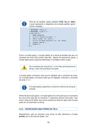 Para ler do teclado, basta substituir FILE *fp por stdin,
o qual representa o dispositivo de entrada padr˜ao (geral-
mente o teclado).
1 #include <stdio . h>
2 #include <s t d l i b . h>
3 int main ( ) {
4 char nome [ 3 0 ] ;
5 p r i n t f ( ” Digite um nome: ” ) ;
6 fgets (nome, 30 , stdin ) ;
7 p r i n t f ( ”O nome digitado f o i : %s ” ,nome) ;
8 system ( ” pause ” ) ;
9 return 0;
10 }
Como a func¸ ˜ao gets(), a func¸ ˜ao fgets() lˆe a string do teclado at´e que um
caractere de nova linha (enter) seja lido. Apesar de parecerem iguais, a
func¸ ˜ao fgets possui algumas diferenc¸as e vantagens sobre a gets
Se o caractere de nova linha (’n’) for lido, ele far´a parte da
string, o que n˜ao acontecia com gets.
A func¸ ˜ao gets() armazena tudo que for digitado at´e o comando de enter.
J´a a func¸ ˜ao fgets() armazena tudo que for digitado, incluindo o comando
de enter (’n’).
A func¸ ˜ao fgets() espec´ıﬁca o tamanho m´aximo da string de
entrada.
Diferente da func¸ ˜ao gets(), a func¸ ˜ao fgets() lˆe a string at´e que um caractere
de nova linha seja lido ou tamanho-1 caracteres tenham sido lidos. Isso
evita o estouro do buffer, que ocorre quando se tenta ler algo maior do que
pode ser armazenado na string.
4.2.2 ESCREVENDO UMA STRING NA TELA
Basicamente, para se escrever uma string na tela utilizamos a func¸ ˜ao
printf() com o formato de dados ”%s”:
59
 