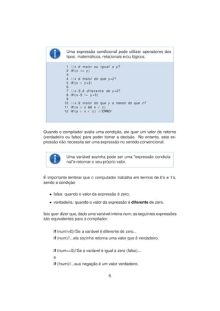 Uma express˜ao condicional pode utilizar operadores dos
tipos: matem´aticos, relacionais e/ou l´ogicos.
1 / / x ´e maior ou igual a y?
2 i f ( x >= y )
3
4 / / x ´e maior do que y+2?
5 i f ( x > y+2)
6
7 / / x−5 ´e d i f e r en t e de y+3?
8 i f ( x−5 != y+3)
9
10 / / x ´e maior do que y e menor do que z?
11 i f ( x > y && x < z )
12 i f ( y < x < z ) / /ERRO!
Quando o compilador avalia uma condic¸ ˜ao, ele quer um valor de retorno
(verdadeiro ou falso) para poder tomar a decis˜ao. No entanto, esta ex-
press˜ao n˜ao necessita ser uma express˜ao no sentido convencional.
Uma vari´avel sozinha pode ser uma ”express˜ao condicio-
nal”e retornar o seu pr´oprio valor.
´E importante lembrar que o computador trabalha em termos de 0’s e 1’s,
sendo a condic¸ ˜ao
• falsa: quando o valor da express˜ao ´e zero;
• verdadeira: quando o valor da express˜ao ´e diferente de zero.
Isto quer dizer que, dado uma vari´avel inteira num, as seguintes express˜oes
s˜ao equivalentes para o compilador:
if (num!=0)//Se a vari´avel ´e diferente de zero...
if (num)//...ela sozinha retorna uma valor que ´e verdadeiro.
if (num==0)//Se a vari´avel ´e igual a zero (falso)...
e
if (!num)//...sua negac¸ ˜ao ´e um valor verdadeiro.
6
 