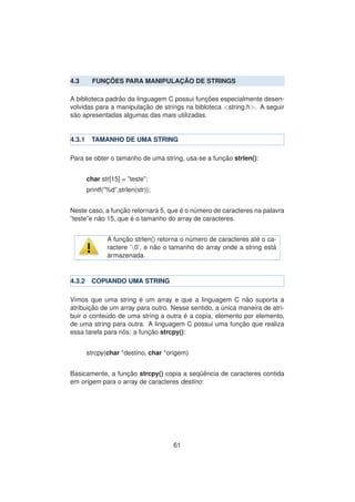 4.3 FUNC¸ ˜OES PARA MANIPULAC¸ ˜AO DE STRINGS
A biblioteca padr˜ao da linguagem C possui func¸ ˜oes especialmente desen-
volvidas para a manipulac¸ ˜ao de strings na bibloteca <string.h>. A seguir
s˜ao apresentadas algumas das mais utilizadas.
4.3.1 TAMANHO DE UMA STRING
Para se obter o tamanho de uma string, usa-se a func¸ ˜ao strlen():
char str[15] = ”teste”;
printf(”%d”,strlen(str));
Neste caso, a func¸ ˜ao retornar´a 5, que ´e o n´umero de caracteres na palavra
”teste”e n˜ao 15, que ´e o tamanho do array de caracteres.
A func¸ ˜ao strlen() retorna o n´umero de caracteres at´e o ca-
ractere ’0’, e n˜ao o tamanho do array onde a string est´a
armazenada.
4.3.2 COPIANDO UMA STRING
Vimos que uma string ´e um array e que a linguagem C n˜ao suporta a
atribuic¸ ˜ao de um array para outro. Nesse sentido, a ´unica maneira de atri-
buir o conte´udo de uma string a outra ´e a copia, elemento por elemento,
de uma string para outra. A linguagem C possui uma func¸ ˜ao que realiza
essa tarefa para n´os: a func¸ ˜ao strcpy():
strcpy(char *destino, char *origem)
Basicamente, a func¸ ˜ao strcpy() copia a seq¨uˆencia de caracteres contida
em origem para o array de caracteres destino:
61
 