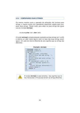 4.3.4 COMPARANDO DUAS STRINGS
Da mesma maneira como o operador de atribuic¸ ˜ao n˜ao funciona para
strings, o mesmo ocorre com operadores relacionais usados para com-
parar duas strings. Desse modo, para saber se duas strings s˜ao iguais
usa-se a func¸ ˜ao strcmp():
int strcmp(char *str1, char *str2)
A func¸ ˜ao strcmp() compara posic¸ ˜ao a posic¸ ˜ao as duas strings (str1 e str2)
e retorna um valor inteiro igual a zero no caso das duas strings serem
igausi. Um valor de retorno diferente de zero signiﬁca que as strings s˜ao
diferentes:
Exemplo: strcmp()
1 #include <stdio . h>
2 #include <s t d l i b . h>
3 int main ( ) {
4 char str1 [100] , str2 [ 1 0 0 ] ;
5 p r i n t f ( ” Entre com uma s t r i n g : ” ) ;
6 gets ( str1 ) ;
7 p r i n t f ( ” Entre com outra s t r i n g : ” ) ;
8 gets ( str2 ) ;
9 i f ( strcmp ( str1 , str2 ) == 0)
10 p r i n t f ( ” Strings iguais n ” ) ;
11 else
12 p r i n t f ( ” Strings diferentes n ” ) ;
13 system ( ” pause ” ) ;
14 return 0;
15 }
A func¸ ˜ao strcmp() ´e case-sensitive. Isso signiﬁca que le-
tras maiusculas e minusculas tornam as strings diferentes.
63
 