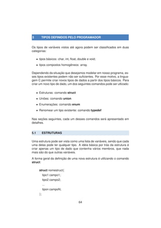 5 TIPOS DEFINIDOS PELO PROGRAMADOR
Os tipos de vari´aveis vistos at´e agora podem ser classiﬁcados em duas
categorias:
• tipos b´asicos: char, int, ﬂoat, double e void;
• tipos compostos homogˆeneos: array.
Dependendo da situac¸ ˜ao que desejamos modelar em nosso programa, es-
ses tipos existentes podem n˜ao ser suﬁcientes. Por esse motivo, a lingua-
gem C permite criar novos tipos de dados a partir dos tipos b´asicos. Para
criar um novo tipo de dado, um dos seguintes comandos pode ser utlizado:
• Estruturas: comando struct
• Uni˜oes: comando union
• Enumerac¸ ˜oes: comando enum
• Renomear um tipo existente: comando typedef
Nas sec¸ ˜oes seguintes, cada um desses comandos ser´a apresentado em
detalhes.
5.1 ESTRUTURAS
Uma estrutura pode ser vista como uma lista de vari´aveis, sendo que cada
uma delas pode ter qualquer tipo. A id´eia b´asica por tr´as da estrutura ´e
criar apenas um tipo de dado que contenha v´arios membros, que nada
mais s˜ao do que outras vari´aveis.
A forma geral da deﬁnic¸ ˜ao de uma nova estrutura ´e utilizando o comando
struct:
struct nomestruct{
tipo1 campo1;
tipo2 campo2;
...
tipon campoN;
};
64
 