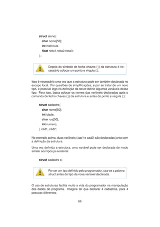 struct aluno{
char nome[50];
int matricula
ﬂoat nota1,nota2,nota3;
};
Depois do s´ımbolo de fecha chaves (}) da estrutura ´e ne-
cess´ario colocar um ponto e v´ırgula (;).
Isso ´e necess´ario uma vez que a estrutura pode ser tamb´em declarada no
escopo local. Por quest˜oes de simpliﬁcac¸ ˜oes, e por se tratar de um novo
tipo, ´e poss´ıvel logo na deﬁnic¸ ˜ao da struct deﬁnir algumas vari´aveis desse
tipo. Para isso, basta colocar os nomes das vari´aveis declaradas ap´os o
comando de fecha chaves (}) da estrutura e antes do ponto e v´ırgula (;):
struct cadastro{
char nome[50];
int idade;
char rua[50];
int numero;
} cad1, cad2;
No exemplo acima, duas vari´aveis (cad1 e cad2) s˜ao declaradas junto com
a deﬁnic¸ ˜ao da estrutura.
Uma vez deﬁnida a estrutura, uma vari´avel pode ser declarada de modo
similar aos tipos j´a existente:
struct cadastro c;
Por ser um tipo deﬁnido pelo programador, usa-se a palavra
struct antes do tipo da nova vari´avel declarada.
O uso de estruturas facilita muito a vida do programador na manipulac¸ ˜ao
dos dados do programa. Imagine ter que declarar 4 cadastros, para 4
pessoas diferentes:
66
 