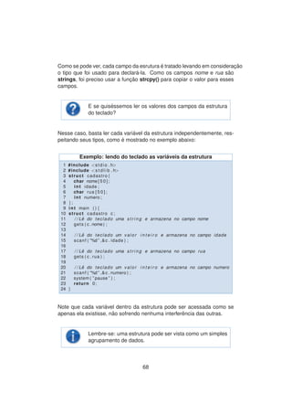 Como se pode ver, cada campo da esrutura ´e tratado levando em considerac¸ ˜ao
o tipo que foi usado para declar´a-la. Como os campos nome e rua s˜ao
strings, foi preciso usar a func¸ ˜ao strcpy() para copiar o valor para esses
campos.
E se quis´essemos ler os valores dos campos da estrutura
do teclado?
Nesse caso, basta ler cada vari´avel da estrutura independentemente, res-
peitando seus tipos, como ´e mostrado no exemplo abaixo:
Exemplo: lendo do teclado as vari´aveis da estrutura
1 #include <stdio . h>
2 #include <s t d l i b . h>
3 struct cadastro{
4 char nome [ 5 0 ] ;
5 int idade ;
6 char rua [ 5 0 ] ;
7 int numero ;
8 };
9 int main ( ) {
10 struct cadastro c ;
11 / / Lˆe do teclado uma s t r i n g e armazena no campo nome
12 gets ( c .nome) ;
13
14 / / Lˆe do teclado um valor i n t e i r o e armazena no campo idade
15 scanf ( ”%d ” ,&c . idade ) ;
16
17 / / Lˆe do teclado uma s t r i n g e armazena no campo rua
18 gets ( c . rua ) ;
19
20 / / Lˆe do teclado um valor i n t e i r o e armazena no campo numero
21 scanf ( ”%d ” ,&c . numero ) ;
22 system ( ” pause ” ) ;
23 return 0;
24 }
Note que cada vari´avel dentro da estrutura pode ser acessada como se
apenas ela existisse, n˜ao sofrendo nenhuma interferˆencia das outras.
Lembre-se: uma estrutura pode ser vista como um simples
agrupamento de dados.
68
 