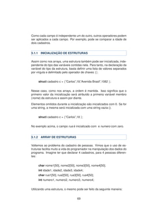 Como cada campo ´e independente um do outro, outros operadores podem
ser aplicados a cada campo. Por exemplo, pode se comparar a idade de
dois cadastros.
5.1.1 INICIALIZAC¸ ˜AO DE ESTRUTURAS
Assim como nos arrays, uma estrutura tamb´em pode ser inicializada, inde-
pendente do tipo das vari´aveis contidas nela. Para tanto, na declarac¸ ˜ao da
vari´avel do tipo da estrutura, basta deﬁnir uma lista de valores separados
por v´ırgula e delimitado pelo operador de chaves {}.
struct cadastro c = {”Carlos”,18,”Avenida Brasil”,1082 };
Nesse caso, como nos arrays, a ordem ´e mantida. Isso signiﬁca que o
primeiro valor da inicializac¸ ˜ao ser´a atribu´ıdo a primeira vari´avel membro
(nome) da estrutura e assim por diante.
Elementos omitidos durante a inicializac¸ ˜ao s˜ao inicializados com 0. Se for
uma string, a mesma ser´a inicializada com uma string vazia ().
struct cadastro c = {”Carlos”,18 };
No exemplo acima, o campo rua ´e inicializado com e numero com zero.
5.1.2 ARRAY DE ESTRUTURAS
Voltemos ao problema do cadastro de pessoas. Vimos que o uso de es-
truturas facilita muito a vida do programador na manipulac¸ ˜ao dos dados do
programa. Imagine ter que declarar 4 cadastros, para 4 pessoas diferen-
tes:
char nome1[50], nome2[50], nome3[50], nome4[50];
int idade1, idade2, idade3, idade4;
char rua1[50], rua2[50], rua3[50], rua4[50];
int numero1, numero2, numero3, numero4;
Utilizando uma estrutura, o mesmo pode ser feito da seguinte maneira:
69
 