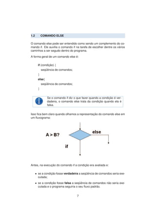 1.2 COMANDO ELSE
O comando else pode ser entendido como sendo um complemento do co-
mando if. Ele aux´ılia o comando if na tarefa de escolher dentre os v´arios
caminhos a ser segudo dentro do programa.
A forma geral de um comando else ´e:
if (condic¸ ˜ao) {
seq¨uˆencia de comandos;
}
else{
seq¨uˆencia de comandos;
}
Se o comando if diz o que fazer quando a condic¸ ˜ao ´e ver-
dadeira, o comando else trata da condic¸ ˜ao quando ela ´e
falsa.
Isso ﬁca bem claro quando olhamos a representac¸ ˜ao do comando else em
um ﬂuxograma:
Antes, na execuc¸ ˜ao do comando if a condic¸ ˜ao era avaliada e:
• se a condic¸ ˜ao fosse verdadeira a seq¨uˆencia de comandos seria exe-
cutada;
• se a condic¸ ˜ao fosse falsa a seq¨uˆencia de comandos n˜ao seria exe-
cutada e o programa seguiria o seu ﬂuxo padr˜ao.
7
 
