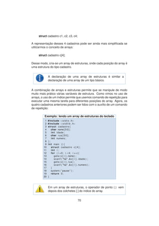 struct cadastro c1, c2, c3, c4;
A representac¸ ˜ao desses 4 cadastros pode ser ainda mais simpliﬁcada se
utilizarmos o conceito de arrays:
struct cadastro c[4];
Desse modo, cria-se um array de estruturas, onde cada posic¸ ˜ao do array ´e
uma estrutura do tipo cadastro.
A declarac¸ ˜ao de uma array de estruturas ´e similar a
declarac¸ ˜ao de uma array de um tipo b´asico.
A combinac¸ ˜ao de arrays e estruturas permite que se manipule de modo
muito mais pr´atico v´arias vari´aveis de estrutura. Como vimos no uso de
arrays, o uso de um ´ındice permite que usemos comando de repetic¸ ˜ao para
executar uma mesma tarefa para diferentes posic¸ ˜oes do array. Agora, os
quatro cadastros anteriores podem ser lidos com o aux´ılio de um comando
de repetic¸ ˜ao:
Exemplo: lendo um array de estruturas do teclado
1 #include <stdio . h>
2 #include <s t d l i b . h>
3 struct cadastro{
4 char nome [ 5 0 ] ;
5 int idade ;
6 char rua [ 5 0 ] ;
7 int numero ;
8 };
9 int main ( ) {
10 struct cadastro c [ 4 ] ;
11 int i ;
12 for ( i =0; i <4; i ++){
13 gets ( c [ i ] . nome) ;
14 scanf ( ”%d ” ,&c [ i ] . idade ) ;
15 gets ( c [ i ] . rua ) ;
16 scanf ( ”%d ” ,&c [ i ] . numero ) ;
17 }
18 system ( ” pause ” ) ;
19 return 0;
20 }
Em um array de estruturas, o operador de ponto (.) vem
depois dos colchetes [ ] do ´ındice do array.
70
 