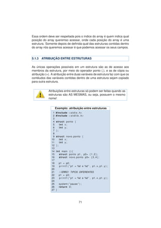 Essa ordem deve ser respeitada pois o ´ındice do array ´e quem indica qual
posic¸ ˜ao do array queremso acessar, onde cada posic¸ ˜ao do array ´e uma
estrutura. Somente depois de deﬁnida qual das estruturas contidas dentro
do array n´os queremos acessar ´e que podemos acessar os seus campos.
5.1.3 ATRIBUIC¸ ˜AO ENTRE ESTRUTURAS
As ´unicas operac¸ ˜oes poss´ıveis em um estrutura s˜ao as de acesso aos
membros da estrutura, por meio do operador ponto (.), e as de c´opia ou
atribuic¸ ˜ao (=). A atribuic¸ ˜ao entre duas vari´aveis de estrutura faz com que os
cont´eudos das vari´aveis contidas dentro de uma estrutura sejam copiado
para outra estrutura.
Atribuic¸ ˜oes entre estruturas s´o podem ser feitas quando as
estruturas s˜ao AS MESMAS, ou seja, possuem o mesmo
nome!
Exemplo: atribuic¸ ˜ao entre estruturas
1 #include <stdio . h>
2 #include <s t d l i b . h>
3
4 struct ponto {
5 int x ;
6 int y ;
7 };
8
9 struct novo ponto {
10 int x ;
11 int y ;
12 };
13
14 int main ( ) {
15 struct ponto p1 , p2= {1 ,2};
16 struct novo ponto p3= {3 ,4};
17
18 p1 = p2 ;
19 p r i n t f ( ” p1 = %d e %d ” , p1 . x , p1 . y ) ;
20
21 / /ERRO! TIPOS DIFERENTES
22 p1 = p3 ;
23 p r i n t f ( ” p1 = %d e %d ” , p1 . x , p1 . y ) ;
24
25 system ( ” pause ” ) ;
26 return 0;
27 }
71
 