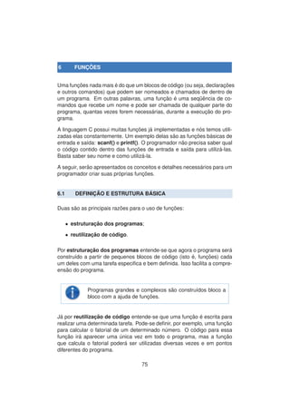 6 FUNC¸ ˜OES
Uma func¸ ˜oes nada mais ´e do que um blocos de c´odigo (ou seja, declarac¸ ˜oes
e outros comandos) que podem ser nomeados e chamados de dentro de
um programa. Em outras palavras, uma func¸ ˜ao ´e uma seq¨uˆencia de co-
mandos que recebe um nome e pode ser chamada de qualquer parte do
programa, quantas vezes forem necess´arias, durante a execuc¸ ˜ao do pro-
grama.
A linguagem C possui muitas func¸ ˜oes j´a implementadas e n´os temos utili-
zadas elas constantemente. Um exemplo delas s˜ao as func¸ ˜oes b´asicas de
entrada e sa´ıda: scanf() e printf(). O programador n˜ao precisa saber qual
o c´odigo contido dentro das func¸ ˜oes de entrada e sa´ıda para utiliz´a-las.
Basta saber seu nome e como utiliz´a-la.
A seguir, ser˜ao apresentados os conceitos e detalhes necess´arios para um
programador criar suas pr´oprias func¸ ˜oes.
6.1 DEFINIC¸ ˜AO E ESTRUTURA B ´ASICA
Duas s˜ao as principais raz˜oes para o uso de func¸ ˜oes:
• estruturac¸ ˜ao dos programas;
• reutilizac¸ ˜ao de c´odigo.
Por estruturac¸ ˜ao dos programas entende-se que agora o programa ser´a
constru´ıdo a partir de pequenos blocos de c´odigo (isto ´e, func¸ ˜oes) cada
um deles com uma tarefa especiﬁca e bem deﬁnida. Isso facilita a compre-
ens˜ao do programa.
Programas grandes e complexos s˜ao constru´ıdos bloco a
bloco com a ajuda de func¸ ˜oes.
J´a por reutilizac¸ ˜ao de c´odigo entende-se que uma func¸ ˜ao ´e escrita para
realizar uma determinada tarefa. Pode-se deﬁnir, por exemplo, uma func¸ ˜ao
para calcular o fatorial de um determinado n´umero. O c´odigo para essa
func¸ ˜ao ir´a aparecer uma ´unica vez em todo o programa, mas a func¸ ˜ao
que calcula o fatorial poder´a ser utilizadas diversas vezes e em pontos
diferentes do programa.
75
 