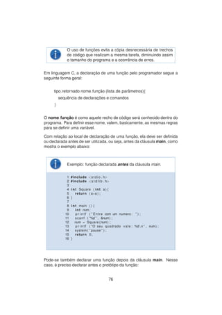 O uso de func¸ ˜oes evita a c´opia desnecess´aria de trechos
de c´odigo que realizam a mesma tarefa, diminuindo assim
o tamanho do programa e a ocorrˆencia de erros.
Em linguagem C, a declarac¸ ˜ao de uma func¸ ˜ao pelo programador segue a
seguinte forma geral:
tipo retornado nome func¸ ˜ao (lista de parˆametros){
sequˆencia de declarac¸ ˜oes e comandos
}
O nome func¸ ˜ao ´e como aquele recho de c´odigo ser´a conhecido dentro do
programa. Para deﬁnir esse nome, valem, basicamente, as mesmas regras
para se deﬁnir uma vari´avel.
Com relac¸ ˜ao ao local de declarac¸ ˜ao de uma func¸ ˜ao, ela deve ser deﬁnida
ou declarada antes de ser utilizada, ou seja, antes da cl´ausula main, como
mostra o exemplo abaixo:
Exemplo: func¸ ˜ao declarada antes da cl´ausula main.
1 #include <stdio . h>
2 #include <s t d l i b . h>
3
4 int Square ( int a ) {
5 return ( a∗a ) ;
6 }
7
8 int main ( ) {
9 int num;
10 p r i n t f ( ” Entre com um numero : ” ) ;
11 scanf ( ”%d ” , &num) ;
12 num = Square (num) ;
13 p r i n t f ( ”O seu quadrado vale : %dn ” , num) ;
14 system ( ” pause ” ) ;
15 return 0;
16 }
Pode-se tamb´em declarar uma func¸ ˜ao depois da cl´ausula main. Nesse
caso, ´e preciso declarar antes o prot´otipo da func¸ ˜ao:
76
 