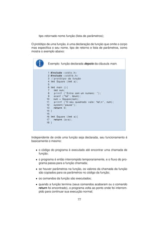 tipo retornado nome func¸ ˜ao (lista de parˆametros);
O prot´otipo de uma func¸ ˜ao, ´e uma declarac¸ ˜ao de func¸ ˜ao que omite o corpo
mas especiﬁca o seu nome, tipo de retorno e lista de parˆametros, como
mostra o exemplo abaixo:
Exemplo: func¸ ˜ao declarada depois da cl´ausula main.
1 #include <stdio . h>
2 #include <s t d l i b . h>
3 / / p r o t ´o t i p o da func¸ ˜ao
4 int Square ( int a ) ;
5
6 int main ( ) {
7 int num;
8 p r i n t f ( ” Entre com um numero : ” ) ;
9 scanf ( ”%d ” , &num) ;
10 num = Square (num) ;
11 p r i n t f ( ”O seu quadrado vale : %dn ” , num) ;
12 system ( ” pause ” ) ;
13 return 0;
14 }
15
16 int Square ( int a ) {
17 return ( a∗a ) ;
18 }
Independente de onde uma func¸ ˜ao seja declarada, seu funcionamento ´e
basicamente o mesmo:
• o c´odigo do programa ´e executado at´e encontrar uma chamada de
func¸ ˜ao;
• o programa ´e ent˜ao interrompido temporariamente, e o ﬂuxo do pro-
grama passa para a func¸ ˜ao chamada;
• se houver parˆametros na func¸ ˜ao, os valores da chamada da func¸ ˜ao
s˜ao copiados para os par˜ametros no c´odigo da func¸ ˜ao;
• os comandos da func¸ ˜ao s˜ao executados;
• quando a func¸ ˜ao termina (seus comandos acabaram ou o comando
return foi encontrado), o programa volta ao ponto onde foi interrom-
pido para continuar sua execuc¸ ˜ao normal;
77
 