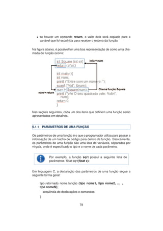 • se houver um comando return, o valor dele ser´a copiado para a
vari´avel que foi escolhida para receber o retorno da func¸ ˜ao.
Na ﬁgura abaixo, ´e poss´ıvel ter uma boa representac¸ ˜ao de como uma cha-
mada de func¸ ˜ao ocorre:
Nas sec¸ ˜oes seguintes, cada um dos itens que deﬁnem uma func¸ ˜ao ser˜ao
apresentados em detalhes.
6.1.1 PAR ˆAMETROS DE UMA FUNC¸ ˜AO
Os parˆametros de uma func¸ ˜ao ´e o que o programador utiliza para passar a
informac¸ ˜ao de um trecho de c´odigo para dentro da func¸ ˜ao. Basicamente,
os parˆametros de uma func¸ ˜ao s˜ao uma lista de vari´aveis, separadas por
v´ırgula, onde ´e especiﬁcado o tipo e o nome de cada parˆametro.
Por exemplo, a func¸ ˜ao sqrt possui a seguinte lista de
parˆametros: ﬂoat sqrt(ﬂoat x);
Em linguagem C, a declarac¸ ˜ao dos parˆametros de uma func¸ ˜ao segue a
seguinte forma geral:
tipo retornado nome func¸ ˜ao (tipo nome1, tipo nome2, ... ,
tipo nomeN){
sequˆencia de declarac¸ ˜oes e comandos
}
78
 