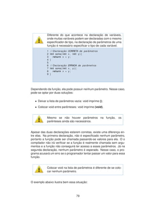 Diferente do que acontece na declarac¸ ˜ao de vari´aveis,
onde muitas vari´aveis podem ser declaradas com o mesmo
especiﬁcador de tipo, na declarac¸ ˜ao de parˆametros de uma
func¸ ˜ao ´e necess´ario especiﬁcar o tipo de cada vari´avel.
1 / / Declarac¸ ˜ao CORRETA de par ˆametros
2 int soma( int x , int y ) {
3 return x + y ;
4 }
5
6 / / Declarac¸ ˜ao ERRADA de par ˆametros
7 int soma( int x , y ) {
8 return x + y ;
9 }
Dependendo da func¸ ˜ao, ela pode possuir nenhum parˆametro. Nesse caso,
pode-se optar por duas soluc¸ ˜oes:
• Deixar a lista de parˆametros vazia: void imprime ();
• Colocar void entre parˆenteses: void imprime (void).
Mesmo se n˜ao houver parˆametros na func¸ ˜ao, os
parˆenteses ainda s˜ao necess´arios.
Apesar das duas declarac¸ ˜oes estarem corretas, existe uma diferenc¸a en-
tre elas. Na primeira declarac¸ ˜ao, n˜ao ´e especiﬁcado nenhum parˆametro,
portanto a func¸ ˜ao pode ser chamada passando-se valores para ela. O o
compilador n˜ao ir´a veriﬁcar se a func¸ ˜ao ´e realmente chamada sem argu-
mentos e a func¸ ˜ao n˜ao conseguir´a ter acesso a esses parˆametros. J´a na
segunda declarac¸ ˜ao, nenhum parˆametro ´e esperado. Nesse caso, o pro-
grama acusar´a um erro se o programador tentar passar um valor para essa
func¸ ˜ao.
Colocar void na lista de parˆametros ´e diferente de se colo-
car nenhum parˆametro.
O exemplo abaixo ilustra bem essa situac¸ ˜ao:
79
 