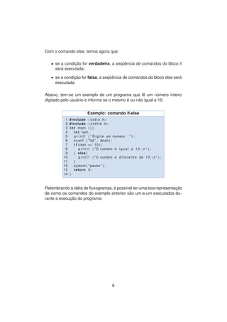 Com o comando else, temos agora que:
• se a condic¸ ˜ao for verdadeira, a seq¨uˆencia de comandos do bloco if
ser´a executada;
• se a condic¸ ˜ao for falsa, a seq¨uˆencia de comandos do bloco else ser´a
executada.
Abaixo, tem-se um exemplo de um programa que lˆe um n´umero inteiro
digitado pelo usu´ario e informa se o mesmo ´e ou n˜ao igual a 10:
Exemplo: comando if-else
1 #include <stdio . h>
2 #include <s t d l i b . h>
3 int main ( ) {
4 int num;
5 p r i n t f ( ” Digite um numero : ” ) ;
6 scanf ( ”%d ” , &num) ;
7 i f (num == 10){
8 p r i n t f ( ”O numero e igual a 10.n ” ) ;
9 } else{
10 p r i n t f ( ”O numero e d i f e r e n t e de 10.n ” ) ;
11 }
12 system ( ” pause ” ) ;
13 return 0;
14 }
Relembrando a id´eia de ﬂuxogramas, ´e poss´ıvel ter uma boa representac¸ ˜ao
de como os comandos do exemplo anterior s˜ao um-a-um executados du-
rante a execuc¸ ˜ao do programa:
8
 