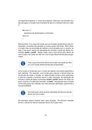 ”principal”do programa, o ”corpo”do programa. Note que nos exemplo usa-
dos at´e agora, a func¸ ˜ao main ´e sempre do tipo int, e sempre retorna o valor
0:
int main () {
sequˆencia de declarac¸ ˜oes e comandos
return 0;
}
Basicamente, ´e no corpo da func¸ ˜ao que as entradas (parˆametros) s˜ao pro-
cessadas, as sa´ıdas s˜ao geradas ou outras ac¸ ˜oes s˜ao feitas. Al´em disso,
a func¸ ˜ao main se encarrega de realizar a comunicac¸ ˜ao com o usu´ario, ou
seja, ´e ela quem realiza as operac¸ ˜oes de entrada e sa´ıda de dados (co-
mandos scanf e printf). Desse modo, tudo o que temos feito dentro de
uma func¸ ˜ao main pode ser feito em uma func¸ ˜ao desenvolvida pelo progra-
mador.
Tudo o que temos feito dentro da func¸ ˜ao main pode ser feito
em uma func¸ ˜ao desenvolvida pelo programador.
Uma func¸ ˜ao ´e constru´ıda com o intuito de realizar uma tarefa especiﬁca e
bem deﬁnida. Por exemplo, uma func¸ ˜ao para calcular o fatorial deve ser
constru´ıda de modo a receber um determinado n´umero como parˆametro
e retornar (usando o comando return) o valor calculado. As operac¸ ˜oes de
entrada e sa´ıda de dados (comandos scanf e printf) devem ser feitas em
quem chamou a func¸ ˜ao (por exemplo, na main). Isso garante que a func¸ ˜ao
constru´ıda possa ser utilizada nas mais diversas aplicac¸ ˜oes, garantindo a
sua generalidade.
De modo geral, evita-se fazer operac¸ ˜oes de leitura e escrita
dentro de uma func¸ ˜ao.
Os exemplos abaixo ilustram bem essa situac¸ ˜ao. No primeiro exemplo
temos o c´alculo do fatorial realizado dentro da func¸ ˜ao main:
81
 