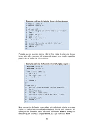 Exemplo: c´alculo do fatorial dentro da func¸ ˜ao main
1 #include <stdio . h>
2 #include <s t d l i b . h>
3
4 int main ( ) {
5 p r i n t f ( ” Digite um numero i n t e i r o p o s i t i v o : ” ) ;
6 int x ;
7 scanf ( ”%d ” ,&x ) ;
8 int i , f = 1;
9 for ( i =1; i <=x ; i ++)
10 f = f ∗ i ;
11
12 p r i n t f ( ”O f a t o r i a l de %d eh : %dn ” ,x , f ) ;
13 system ( ” pause ” ) ;
14 return 0;
15 }
Perceba que no exemplo acima, n˜ao foi feito nada de diferente do que
temos feito at´e o momento. J´a no exemplo abaixo, uma func¸ ˜ao especiﬁca
para o c´alculo do fatorial foi constru´ıda:
Exemplo: c´alculo do fatorial em uma func¸ ˜ao pr´opria
1 #include <stdio . h>
2 #include <s t d l i b . h>
3
4 int f a t o r i a l ( int n ) {
5 int i , f = 1;
6 for ( i =1; i <=n ; i ++)
7 f = f ∗ i ;
8
9 return f ;
10 }
11
12 int main ( ) {
13 p r i n t f ( ” Digite um numero i n t e i r o p o s i t i v o : ” ) ;
14 int x ;
15 scanf ( ”%d ” ,&x ) ;
16 int f a t = f a t o r i a l ( x ) ;
17 p r i n t f ( ”O f a t o r i a l de %d eh : %dn ” ,x , f a t ) ;
18
19 system ( ” pause ” ) ;
20 return 0;
21 }
Note que dentro da func¸ ˜ao respons´avel pelo c´alculo do fatorial, apenas o
trecho do c´odigo respons´avel pelo c´alculo do fatorial est´a presente. As
operac¸ ˜oes de entrada e sa´ıda de dados (comandos scanf e printf) s˜ao
feitos em quem chamou a func¸ ˜ao fatorial, ou seja, na func¸ ˜ao main.
82
 