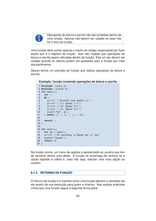 Operac¸ ˜oes de leitura e escrita n˜ao s˜ao proibidas dentro de
uma func¸ ˜ao. Apenas n˜ao devem ser usadas se esse n˜ao
for o foco da func¸ ˜ao.
Uma func¸ ˜ao deve conter apenas o trecho de c´odigo respons´avel por fazer
aquilo que ´e o objetivo da func¸ ˜ao. Isso n˜ao impede que operac¸ ˜oes de
leitura e escrita sejam utilizadas dentro da func¸ ˜ao. Elas s´o n˜ao devem ser
usadas quando os valores podem ser passados para a func¸ ˜ao por meio
dos parˆametros.
Abaixo temos um exemplo de func¸ ˜ao que realiza operac¸ ˜oes de leitura e
escrita:
Exemplo: func¸ ˜ao contendo operac¸ ˜oes de leitura e escrita.
1 #include <stdio . h>
2 #include <s t d l i b . h>
3 int menu ( ) {
4 int i ;
5 do {
6 p r i n t f ( ” Escolha uma opc¸ ˜ao : n ” ) ;
7 p r i n t f ( ” (1) Opcao 1n ” ) ;
8 p r i n t f ( ” (2) Opcao 2n ” ) ;
9 p r i n t f ( ” (3) Opcao 3n ” ) ;
10 scanf ( ”%d ” , & i ) ;
11 } while ( ( i < 1) | | ( i > 3) ) ;
12
13 return i ;
14 }
15
16 int main ( ) {
17 int op = menu ( ) ;
18 p r i n t f ( ”Vc escolheu a Opcao %d . n ” ,op ) ;
19 system ( ” pause ” ) ;
20 return 0;
21 }
Na func¸ ˜ao acima, um menu de opc¸ ˜oes ´e apresentado ao usu´ario que tem
de escolher dentre uma delas. A func¸ ˜ao se encarrega de veriﬁcar se a
opc¸ ˜ao digitada ´e v´alida e, caso n˜ao seja, solicitar uma nova opc¸ ˜ao ao
usu´ario.
6.1.3 RETORNO DA FUNC¸ ˜AO
O retorno da func¸ ˜ao ´e a maneira como uma func¸ ˜ao devolve o resultado (se
ele existir) da sua execuc¸ ˜ao para quem a chamou. Nas sec¸ ˜oes anterores
vimos que uma func¸ ˜ao segue a seguinte forma geral:
83
 