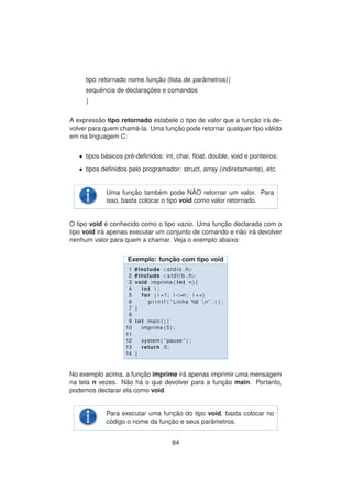 tipo retornado nome func¸ ˜ao (lista de parˆametros){
sequˆencia de declarac¸ ˜oes e comandos
}
A express˜ao tipo retornado estabele o tipo de valor que a func¸ ˜ao ir´a de-
volver para quem cham´a-la. Uma func¸ ˜ao pode retornar qualquer tipo v´alido
em na linguagem C:
• tipos b´asicos pr´e-deﬁnidos: int, char, ﬂoat, double, void e ponteiros;
• tipos deﬁnidos pelo programador: struct, array (indiretamente), etc.
Uma func¸ ˜ao tamb´em pode N ˜AO retornar um valor. Para
isso, basta colocar o tipo void como valor retornado.
O tipo void ´e conhecido como o tipo vazio. Uma func¸ ˜ao declarada com o
tipo void ir´a apenas executar um conjunto de comando e n˜ao ir´a devolver
nenhum valor para quem a chamar. Veja o exemplo abaixo:
Exemplo: func¸ ˜ao com tipo void
1 #include <stdio . h>
2 #include <s t d l i b . h>
3 void imprime ( int n ) {
4 int i ;
5 for ( i =1; i <=n ; i ++)
6 p r i n t f ( ” Linha %d n ” , i ) ;
7 }
8
9 int main ( ) {
10 imprime (5) ;
11
12 system ( ” pause ” ) ;
13 return 0;
14 }
No exemplo acima, a func¸ ˜ao imprime ir´a apenas imprimir uma mensagem
na tela n vezes. N˜ao h´a o que devolver para a func¸ ˜ao main. Portanto,
podemos declarar ela como void.
Para executar uma func¸ ˜ao do tipo void, basta colocar no
c´odigo o nome da func¸ ˜ao e seus parˆametros.
84
 