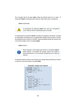 Se a func¸ ˜ao n˜ao for do tipo void, ent˜ao ela dever´a retornar um valor. O
comando return ´e utilizado para retornar esse valor para o programa:
return express˜ao;
A express˜ao da cla´usula return tem que ser compat´ıvel
com o tipo de retorno declarado para a func¸ ˜ao.
A express˜ao do comando return consiste em qualquer constante, vari´avel
ou express˜ao aritm´etica que o programador deseje retornar para o trecho
do programa que chamou a func¸ ˜ao. Essa express˜ao pode at´e mesmo ser
uma outra func¸ ˜ao, como a func¸ ˜ao sqrt():
return sqrt(x);
Para executar uma func¸ ˜ao que tenha o comando return,
basta atribuir a chamada da func¸ ˜ao (nome da func¸ ˜ao e
seus parˆametros) a uma vari´avel compat´ıvel com o tipo do
retorno.
O exemplo abaixo mostra uma func¸ ˜ao que recebe dois parˆametros inteiros
e retorna a sua soma para a func¸ ˜ao main:
Exemplo: func¸ ˜ao com retorno
1 #include <stdio . h>
2 #include <s t d l i b . h>
3 int soma( int x , int y ) {
4 return x + y ;
5 }
6
7 int main ( ) {
8 int a , b , c ;
9 p r i n t f ( ” Digite a : ” ) ;
10 scanf ( ”%d ” , &a ) ;
11 p r i n t f ( ” Digite b : ” ) ;
12 scanf ( ”%d ” , &b ) ;
13 p r i n t f ( ”Soma = %dn ” ,soma(a , b ) ) ;
14 system ( ” pause ” ) ;
15 return 0;
16 }
85
 
