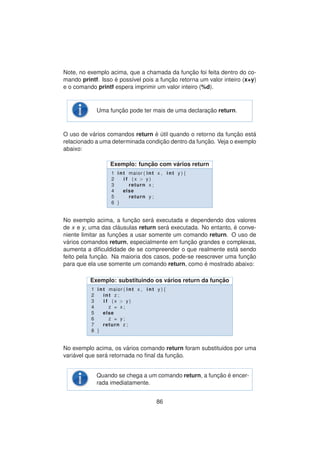 Note, no exemplo acima, que a chamada da func¸ ˜ao foi feita dentro do co-
mando printf. Isso ´e poss´ıvel pois a func¸ ˜ao retorna um valor inteiro (x+y)
e o comando printf espera imprimir um valor inteiro (%d).
Uma func¸ ˜ao pode ter mais de uma declarac¸ ˜ao return.
O uso de v´arios comandos return ´e ´util quando o retorno da func¸ ˜ao est´a
relacionado a uma determinada condic¸ ˜ao dentro da func¸ ˜ao. Veja o exemplo
abaixo:
Exemplo: func¸ ˜ao com v´arios return
1 int maior ( int x , int y ) {
2 i f ( x > y )
3 return x ;
4 else
5 return y ;
6 }
No exemplo acima, a func¸ ˜ao ser´a executada e dependendo dos valores
de x e y, uma das cl´ausulas return ser´a executada. No entanto, ´e conve-
niente limitar as func¸ ˜oes a usar somente um comando return. O uso de
v´arios comandos return, especialmente em func¸ ˜ao grandes e complexas,
aumenta a diﬁculdidade de se compreender o que realmente est´a sendo
feito pela func¸ ˜ao. Na maioria dos casos, pode-se reescrever uma func¸ ˜ao
para que ela use somente um comando return, como ´e mostrado abaixo:
Exemplo: substituindo os v´arios return da func¸ ˜ao
1 int maior ( int x , int y ) {
2 int z ;
3 i f ( x > y )
4 z = x ;
5 else
6 z = y ;
7 return z ;
8 }
No exemplo acima, os v´arios comando return foram substituidos por uma
vari´avel que ser´a retornada no ﬁnal da func¸ ˜ao.
Quando se chega a um comando return, a func¸ ˜ao ´e encer-
rada imediatamente.
86
 