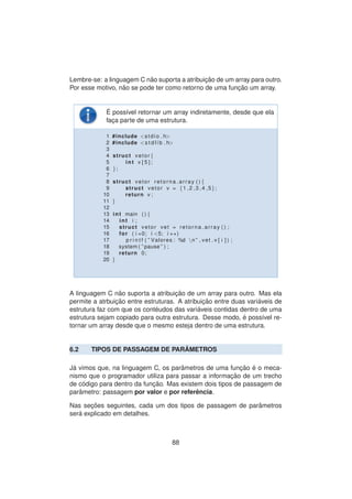 Lembre-se: a linguagem C n˜ao suporta a atribuic¸ ˜ao de um array para outro.
Por esse motivo, n˜ao se pode ter como retorno de uma func¸ ˜ao um array.
´E poss´ıvel retornar um array indiretamente, desde que ela
fac¸a parte de uma estrutura.
1 #include <stdio . h>
2 #include <s t d l i b . h>
3
4 struct vetor {
5 int v [ 5 ] ;
6 };
7
8 struct vetor retorna array ( ) {
9 struct vetor v = {1 ,2 ,3 ,4 ,5};
10 return v ;
11 }
12
13 int main ( ) {
14 int i ;
15 struct vetor vet = retorna array ( ) ;
16 for ( i =0; i <5; i ++)
17 p r i n t f ( ” Valores : %d n ” , vet . v [ i ] ) ;
18 system ( ” pause ” ) ;
19 return 0;
20 }
A linguagem C n˜ao suporta a atribuic¸ ˜ao de um array para outro. Mas ela
permite a atrbuic¸ ˜ao entre estruturas. A atribuic¸ ˜ao entre duas vari´aveis de
estrutura faz com que os cont´eudos das vari´aveis contidas dentro de uma
estrutura sejam copiado para outra estrutura. Desse modo, ´e poss´ıvel re-
tornar um array desde que o mesmo esteja dentro de uma estrutura.
6.2 TIPOS DE PASSAGEM DE PAR ˆAMETROS
J´a vimos que, na linguagem C, os parˆametros de uma func¸ ˜ao ´e o meca-
nismo que o programador utiliza para passar a informac¸ ˜ao de um trecho
de c´odigo para dentro da func¸ ˜ao. Mas existem dois tipos de passagem de
parˆametro: passagem por valor e por referˆencia.
Nas sec¸ ˜oes seguintes, cada um dos tipos de passagem de parˆametros
ser´a explicado em detalhes.
88
 