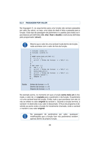 6.2.1 PASSAGEM POR VALOR
Na linguagem C, os argumentos para uma func¸ ˜ao s˜ao sempre passados
por valor (by value), ou seja, uma c´opia do dado ´e feita e passada para a
func¸ ˜ao. Esse tipo de passagem de parˆametro ´e o padr˜ao para todos os ti-
pos b´asicos pr´e-deﬁnidos (int, char, ﬂoat e double) e estruturas deﬁnidas
pelo programador (struct).
Mesmo que o valor de uma vari´avel mude dentro da func¸ ˜ao,
nada acontece com o valor de fora da func¸ ˜ao.
1 include <stdio . h>
2 include <s t d l i b . h>
3
4 void soma mais um ( int n ) {
5 n = n + 1;
6 p r i n t f ( ” Antes da funcao : x = %dn ” ,n ) ;
7 }
8
9 int main ( ) {
10 int x = 5;
11 p r i n t f ( ” Antes da funcao : x = %dn ” , x ) ;
12 soma mais um ( x ) ;
13 p r i n t f ( ” Antes da funcao : x = %dn ” , x ) ;
14 system ( ” pause ” ) ;
15 return 0;
16 }
Sa´ıda Antes da funcao: x = 5
Dentro da funcao: x = 6
Depois da funcao: x = 5
No exemplo acima, no momento em que a func¸ ˜ao soma mais um ´e cha-
mada, o valor de x ´e copiado para o parˆametro n da func¸ ˜ao. O parˆametro
n ´e uma vari´avel local da func¸ ˜ao. Ent˜ao, tudo o que acontecer com ele (n)
n˜ao se reﬂete no valor original da vari´avel x. Quando a func¸ ˜ao termina, a
vari´avel n ´e destru´ıda e seu valor ´e descartado. O ﬂuxo do programa ´e de-
volvido ao ponto onde a func¸ ˜ao foi inicialmente chamada, onde a vari´avel
x mant´em o seu valor original.
Na passagem de parˆametros por valor, quaisquer
modiﬁcac¸ ˜oes que a func¸ ˜ao ﬁzer nos parˆametros existem
apenas dentro da pr´opria func¸ ˜ao.
89
 