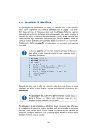 6.2.2 PASSAGEM POR REFER ˆENCIA
Na passagem de parˆametros por valor, as func¸ ˜oes n˜ao podem modiﬁ-
car o valor original de uma vari´avel passada para a func¸ ˜ao. Mas exis-
tem casos em que ´e necess´ario que toda modiﬁcac¸ ˜ao feita nos valores
dos parˆametros dentro da func¸ ˜ao sejam repassados para quem chamou a
func¸ ˜ao. Um exemplo bastante simples disso ´e a func¸ ˜ao scanf: sempre que
desejamos ler algo do teclado, passamos para a func¸ ˜ao scanf o nome da
vari´avel onde o dado ser´a armazenado. Essa vari´avel tem seu valor modi-
ﬁcado dentro da func¸ ˜ao scanf e seu valor pode ser acessado no programa
principal.
A func¸ ˜ao scanf ´e um exemplo bastante simples de func¸ ˜ao
que altera o valor de uma vari´avel e essa mudanc¸a se re-
ﬂete fora da func¸ ˜ao.
1 #include <stdio . h>
2 #include <s t d l i b . h>
3 int main ( ) {
4 int x = 5;
5 p r i n t f ( ” Antes do scanf : x = %dn ” , x ) ;
6 p r i n t f ( ” Digite um numero : ” ) ;
7 scanf ( ”%d ” ,&x ) ;
8 p r i n t f ( ” Depois do scanf : x = %dn ” , x ) ;
9 system ( ” pause ” ) ;
10 return 0;
11 }
Quando se quer que o valor da vari´avel mude dentro da func¸ ˜ao e essa
mudanc¸a se reﬂita fora da func¸ ˜ao, usa-se passagem de parˆametros por
referˆencia.
Na passagem de parˆametros por referˆencia n˜ao se passa
para a func¸ ˜ao os valores das vari´aveis, mas sim os
enderec¸os das vari´aveis na mem´oria.
Na passagem de parˆametros por referˆencia o que ´e enviado para a func¸ ˜ao
´e o enderec¸o de mem´oria onde a vari´avel est´a armazenada, e n˜ao uma
simples c´opia de seu valor. Assim, utilizando o enderec¸o da vari´avel na
mem´oria, qualquer alterac¸ ˜ao que a vari´avel sofra dentro da func¸ ˜ao ser´a
tamb´em reﬂetida fora da func¸ ˜ao.
90
 