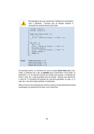 Na passagem de uma vari´avel por referˆencia ´e necess´ario
usar o operador ”*”sempre que se desejar acessar o
conte´udo da vari´avel dentro da func¸ ˜ao.
1 include <stdio . h>
2 include <s t d l i b . h>
3
4 void soma mais um ( int ∗n ) {
5 ∗n = ∗n + 1;
6 p r i n t f ( ” Antes da funcao : x = %dn ” ,∗n ) ;
7 }
8
9 int main ( ) {
10 int x = 5;
11 p r i n t f ( ” Antes da funcao : x = %dn ” , x ) ;
12 soma mais um(&x ) ;
13 p r i n t f ( ” Antes da funcao : x = %dn ” , x ) ;
14 system ( ” pause ” ) ;
15 return 0;
16 }
Sa´ıda Antes da funcao: x = 5
Dentro da funcao: x = 6
Depois da funcao: x = 6
No exemplo acima, no momento em que a func¸ ˜ao soma mais um ´e cha-
mada, o enderec¸o de x (&x) ´e copiado para o parˆametro n da func¸ ˜ao. O
parˆametro n ´e um ponteiro dentro da func¸ ˜ao que guarda o enderec¸o de
onde o valor de x est´a guardado fora da func¸ ˜ao. Sempre que alteramos
o valor de *n (conte´udo da posic¸ ˜ao de mem´oria guardada, ou seja, x), o
valor de x fora da func¸ ˜ao tamb´em ´e modiﬁcado.
Abaixo temos outro exemplo que mostra a mesma func¸ ˜ao declarada usando
a passagem de parˆametro de valor e por referˆencia:
92
 