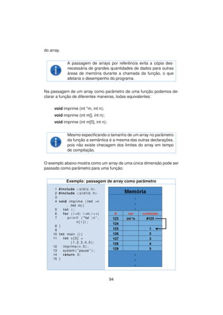 do array.
A passagem de arrays por referˆencia evita a c´opia des-
necess´aria de grandes quantidades de dados para outras
´areas de mem´oria durante a chamada da func¸ ˜ao, o que
afetaria o desempenho do programa.
Na passagem de um array como parˆametro de uma func¸ ˜ao podemos de-
clarar a func¸ ˜ao de diferentes maneiras, todas equivalentes:
void imprime (int *m, int n);
void imprime (int m[], int n);
void imprime (int m[5], int n);
Mesmo especiﬁcando o tamanho de um array no parˆametro
da func¸ ˜ao a semˆantica ´e a mesma das outras declarac¸ ˜oes,
pois n˜ao existe checagem dos limites do array em tempo
de compilac¸ ˜ao.
O exemplo abaixo mostra como um array de uma ´unica dimens˜ao pode ser
passado como parˆametro para uma func¸ ˜ao:
Exemplo: passagem de array como parˆametro
1 #include <stdio . h>
2 #include <s t d l i b . h>
3
4 void imprime ( int ∗n
, int m) {
5 int i ;
6 for ( i =0; i <m; i ++)
7 p r i n t f ( ”%d n ” ,
n [ i ] ) ;
8 }
9
10 int main ( ) {
11 int v [ 5 ] =
{1 ,2 ,3 ,4 ,5};
12 imprime ( v , 5 ) ;
13 system ( ” pause ” ) ;
14 return 0;
15 }
94
 